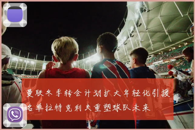 曼联冬季转会计划扩大年轻化引援名单拉特克利夫重塑球队未来